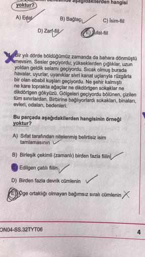 aşagıda
yoktur?
lerden hangisi
A) Edat
B) Bağlaçi
C) Isim-fiil
D) Zarf-fiil
(E) Sifat-fiil
X
Bir yılı dörde böldüğümüz zamanda da bahara dönmüştü
mevsim. Sesler geçiyordu; yükseklerden çığlıklar, uzun
yoldan geldik selamı geçiyordu. Sıcak olmuş burada
hava