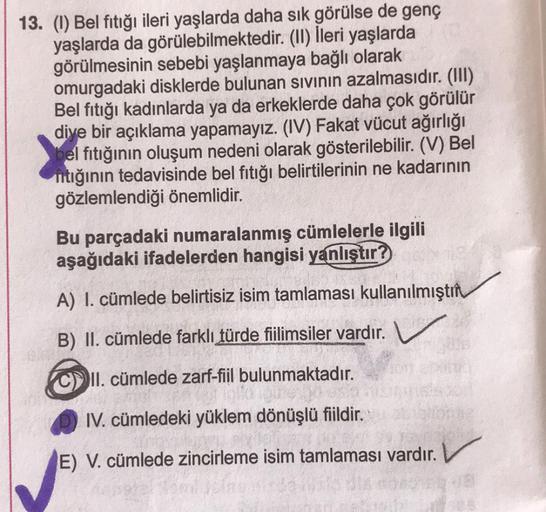 13. (1) Bel fıtığı ileri yaşlarda daha sık görülse de genç
yaşlarda da görülebilmektedir. (II) İleri yaşlarda
görülmesinin sebebi yaşlanmaya bağlı olarak
omurgadaki disklerde bulunan sivinin azalmasıdır. (III)
Bel fıtığı kadınlarda ya da erkeklerde daha ço