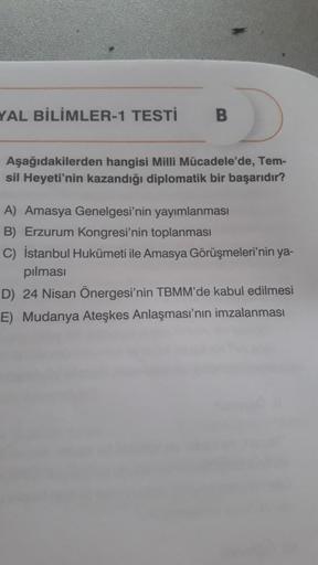 YAL BİLİMLER-1 TESTİ
B
Aşağıdakilerden hangisi Milli Mücadele'de, Tem-
sil Heyeti'nin kazandığı diplomatik bir başarıdır?
A) Amasya Genelgesi'nin yayımlanması
B) Erzurum Kongresi'nin toplanması
C) İstanbul Hu ile Amasya Görüşmeleri'nin ya-
pilmasi
D) 24 Ni