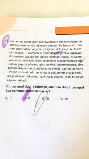 13. Semer; at, şeker, katır gibi hayvanların sırtına vurulan, ra-
hat binmeye ve yük taşımaya yarayan bir hayvandır. Se-
mer, sekiz tahta parçadan ve içi sap dolu keçe bir kısım-
dan oluşur. (1) Semerin iki yanındaki bağlantıyı sağlayan,
dokumadan yapılan 