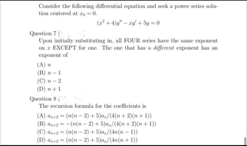 Consider the following differential equation and seek a power series solution centered at x₀ = 0.
(x² + 4)y'' - xy' + 5y = 0
(7) Upon initially substituting in, all FOUR series have the same exponent on x EXCEPT for one. The one that has a different exponent has an exponent of
(A) n
(B) n-1
(C) n - 2
(D) n+1
(8) The recursion formula for the coefficients is
(A) an+2 = (n(n-2)+5)an/(4(n + 2)(n + 1))
(B) an+2 = -(n(n - 2)+5)an/(4(n + 2)(n+1))
(C) an+2 = (n(n-2) +5)an/(4n(n-1))
(D) an+2 = (n(n - 2) + 5)an /(4n(n + 1))