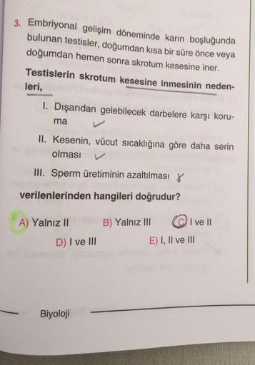 3. Embriyonal gelişim döneminde karın boşluğunda
bulunan testisler, doğumdan kısa bir süre önce veya
doğumdan hemen sonra skrotum kesesine iner.
Testislerin skrotum kesesine inmesinin neden-
leri,
I. Dışarıdan gelebilecek darbelere karşı koru-
ma
II. Kesen