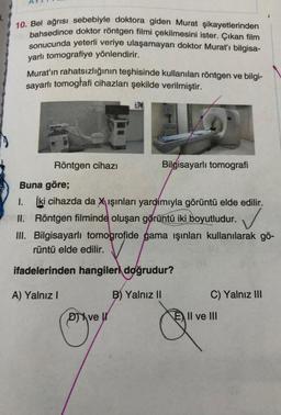 10. Bel ağrısı sebebiyle doktora giden Murat şikayetlerinden
bahsedince doktor röntgen filmi çekilmesini ister. Çıkan film
sonucunda yeterli veriye ulaşamayan doktor Murat'ı bilgisa-
yarlı tomografiye yönlendirir.
Murat'ın rahatsızlığının teşhisinde kullanılan röntgen ve bilgi-
sayarlı tomogłafi cihazları şekilde verilmiştir.
Röntgen cihazı
Bilgisayarlı tomografi
Buna göre;
İki cihazda da X ışınları yardimiyla görüntü elde edilir.
II. Röntgen filminde oluşan görüntü iki boyutludur.
III. Bilgisayarlı tomogrofide gama ışınları kullanılarak gö-
rüntü elde edilir.
✓
ifadelerinden hangileri doğrudur?
A) Yalnız
B) Yalnız II
C) Yalnız III
Dve
E II ve III
