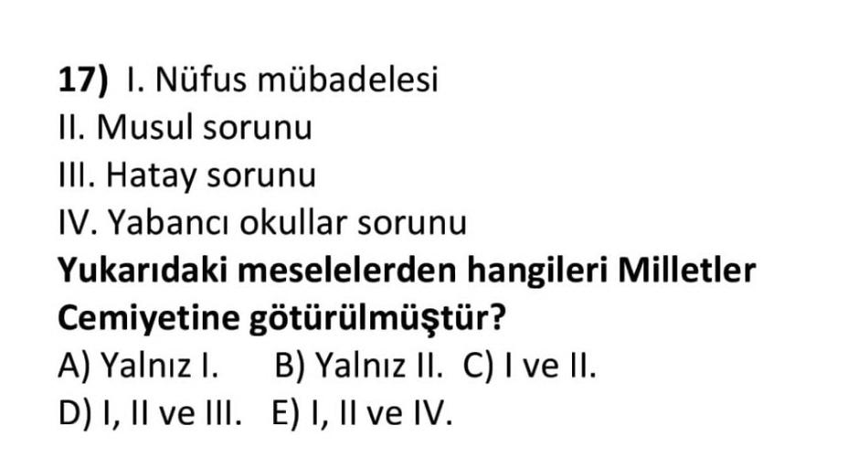 17) I. Nüfus mübadelesi
II. Musul sorunu
III. Hatay sorunu
IV. Yabancı okullar sorunu
Yukarıdaki meselelerden hangileri Milletler
Cemiyetine götürülmüştür?
A) Yalnız I. B) Yalnız II. C) I ve II.
D) I, II ve III. E) I, II ve IV.
