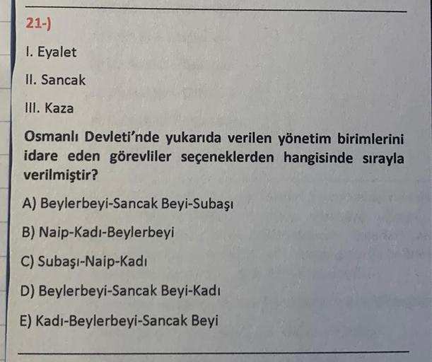 21-)
1. Eyalet
II. Sancak
III. Kaza
Osmanlı Devleti'nde yukarıda verilen yönetim birimlerini
idare eden görevliler seçeneklerden hangisinde sırayla
verilmiştir?
A) Beylerbeyi-Sancak Beyi-Subaşı
B) Naip-Kadı-Beylerbeyi
C) Subaşı-Naip-Kadi
D) Beylerbeyi-Sanc