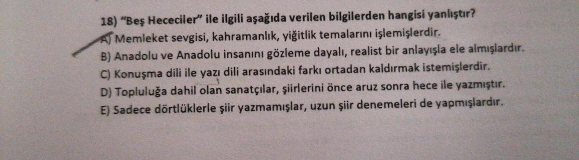 18) "Beş Hececiler" ile ilgili aşağıda verilen bilgilerden hangisi yanlıştır?
A) Memleket sevgisi, kahramanlık, yiğitlik temalarını işlemişlerdir.
B) Anadolu ve Anadolu insanını gözleme dayalı, realist bir anlayışla ele almışlardır.
C) Konuşma dili ile yaz