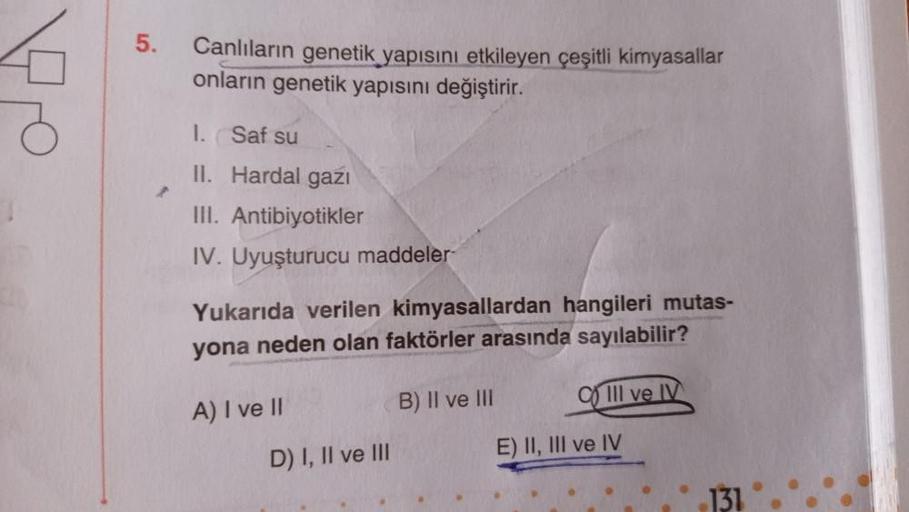 5.
Canlıların genetik yapısını etkileyen çeşitli kimyasallar
onların genetik yapısını değiştirir.
1. Saf su
II. Hardal gazi
III. Antibiyotikler
IV. Uyuşturucu maddeler-
Yukarıda verilen kimyasallardan hangileri mutas-
yona neden olan faktörler arasında say