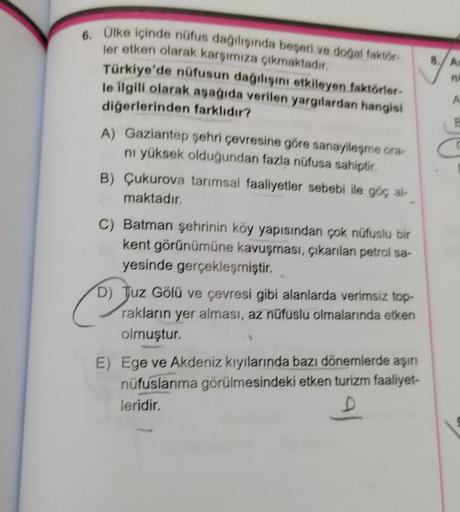 8
/
A
ne
A
6. Olke içinde nüfus dağılışında beseri ve dogal faktlar
ler etken olarak karşımıza çıkmaktadır
Türkiye'de nüfusun dagilisini etkileyen faktörler.
le ilgili olarak aşağıda verilen yargılardan hangisi
diğerlerinden farklıdır?
A) Gaziantep şehri ç