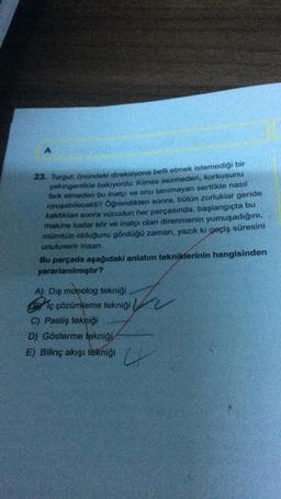 A
23. Turgut, önündeki direksiyona belli etmek istemediği bir
çekingenlikle bakıyordu. Kimse sezmeden, korkusunu
fark etmeden bu inatçı ve onu tanımayan sertlikle nasıl
uyuşabilecekt? Öğrendikten sonra, bütün zorluklar geride
kaldıktan sonra vücudun her parçasında, başlangıçta bu
makine kadar kör ve inatçı olan direnmenin yumuşadığını,
mümkün olduğunu gördüğü zaman, yazık ki geçiş süresini
unutuverir insan.
Bu parçada aşağıdaki anlatım tekniklerinin hangisinden
yararlanılmıştır?
A) Dış monolog tekniği
e iç çözümleme tekniği
C) Pastiş tekniği
D) Gösterme tekniği
E) Bilinç akışı tekniği
U
