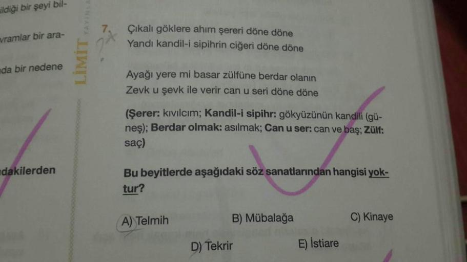 ildiği bir şeyi bil-
vramlar bir ara-
LİMİT YAYIN
Çıkalı göklere ahım şereri döne döne
Yandi kandil-i Sipihrin ciğeri döne döne
da bir nedene
Ayağı yere mi basar zülfüne berdar olanın
Zevk u şevk ile verir can u seri döne döne
(Şerer: kıvılcım; Kandil-i si