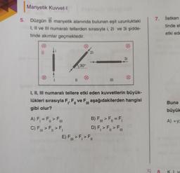 Manyetik Kuvvet-1
7. İletken
tinde el
5. Düzgün B manyetik alanında bulunan eşit uzunluktaki
I, II ve III numaralı tellerden sırasıyla i, 2i ve 3i şidde-
tinde akımlar geçmektedir.
etki ede
B
2i
3i
30°
II
I, II, III numaralı tellere etki eden kuvvetlerin büyük-
lükleri sırasıyla F., F., ve F., aşağıdakilerden hangisi
gibi olur?
Buna
büyük
=
F
Fill
A) +y
A) F = F. >
B) F., > F= F,
C) F > F.>F, D) F, >F, > F..
E) F.>F,>F.
III
II
III
IZ
8.
KI