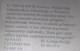 8- 1949'da SSCB, Polonya, Bulgaristan,
Çekoslavakya, Macaristan ve Romanya
tarafından kurulan bu teşkilatın amacı üye
ülkeler arasında ekonomik gelişmeyi
hızlandırmak, bilimsel ve teknik gelişmeye
önem vermek ve üye ülkeler arasındaki
dayanışmayı sağlamaktı. Buna göre sözü
edilen teşkilat, aşağıdakilerden hangisidir?
A) NATO
B) Avrupa Birliği
C) COMECON
D) SEATO
E) ASEAN
