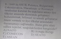 8- 1949'da SSCB, Polonya, Bulgaristan,
Çekoslavakya, Macaristan ve Romanya
tarafından kurulan bu teşkilatın amacı üye
ülkeler arasında ekonomik gelişmeyi
hızlandırmak, bilimsel ve teknik gelişmeye
önem vermek ve üye ülkeler arasındaki
dayanışmayı sağlamaktı. Buna göre sözü
edilen teşkilat, aşağıdakilerden hangisidir?
A) NATO
B) Avrupa Birliği
C) COMECON
D) SEATO
E) ASEAN
