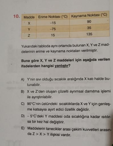 10. Madde Erime Noktası (°C) Kaynama Noktası (°C)
-15
90
X
Y
-75
35
Z
15
135
Yukarıdaki tabloda aynı ortamda bulunan X, Y ve Z mad-
delerinin erime ve kaynama noktaları verilmiştir.
Buna göre X, Y ve Z maddeleri için aşağıda verilen
ifadelerden hangisi yan