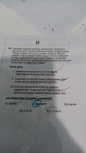 B
39. Dişilerde oogenez embriyo döneminde, oogonyum
(yumurta ana hücresi) üretimiyle başlar. Oogonyumlar,
mitozla çoğalır ve birincil oositleri oluşturur. Birincil
oositler mayoza başlar fakat mayoz birincil oositlerde
profaz I aşamasına kadar ilerler. Erg