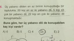 6. Üç yabancı dilden en az birinin konuşulduğu bir
toplulukta, 20 kişi en az iki yabancı dil, 5 kişi en
çok bir yabancı dil, 22 kişi en çok iki yabancı dil
konuşmaktadır.
Buna göre, her üç yabancı dili de konuşabilen
kaç kişi vardır?
A) 6 B) 5 C) 4 D) E) 2
