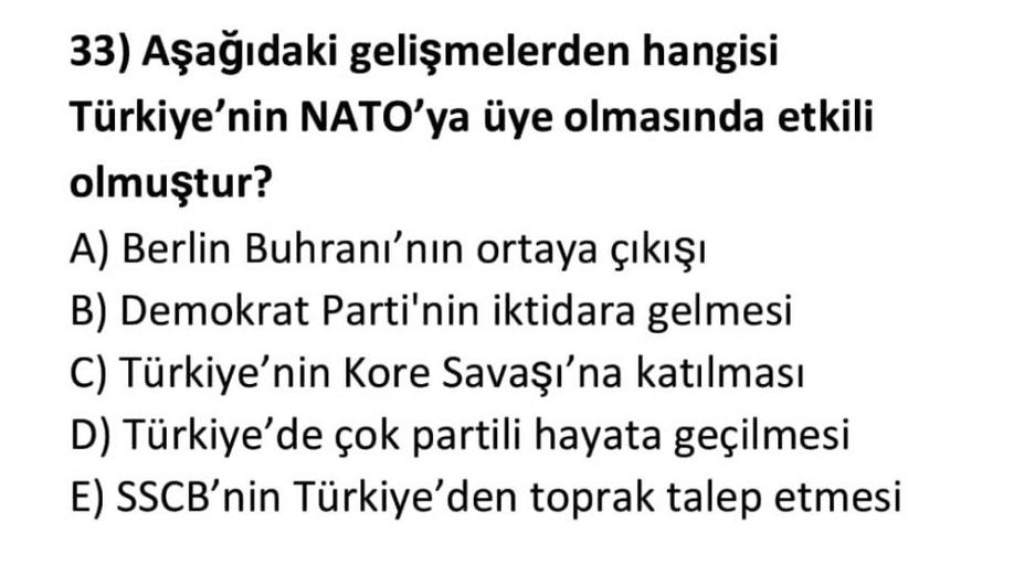 33) Aşağıdaki gelişmelerden hangisi
Türkiye'nin NATO'ya üye olmasında etkili
olmuştur?
A) Berlin Buhranı'nın ortaya çıkışı
B) Demokrat Parti'nin iktidara gelmesi
C) Türkiye'nin Kore Savaşı'na katılması
D) Türkiye'de çok partili hayata geçilmesi
E) SSCB'nin Türkiye'den toprak talep etmesi