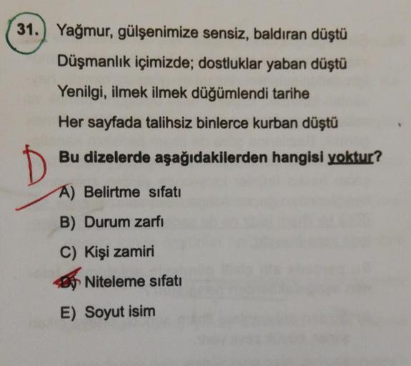 31.) Yağmur, gülşenimize sensiz, baldıran düştü
Düşmanlık içimizde; dostluklar yaban düştü
Yenilgi, ilmek ilmek düğümlendi tarihe
Her sayfada talihsiz binlerce kurban düştü
D
Bu dizelerde aşağıdakilerden hangisi yoktur?
A) Belirtme sıfatı
B) Durum zarfi
C)