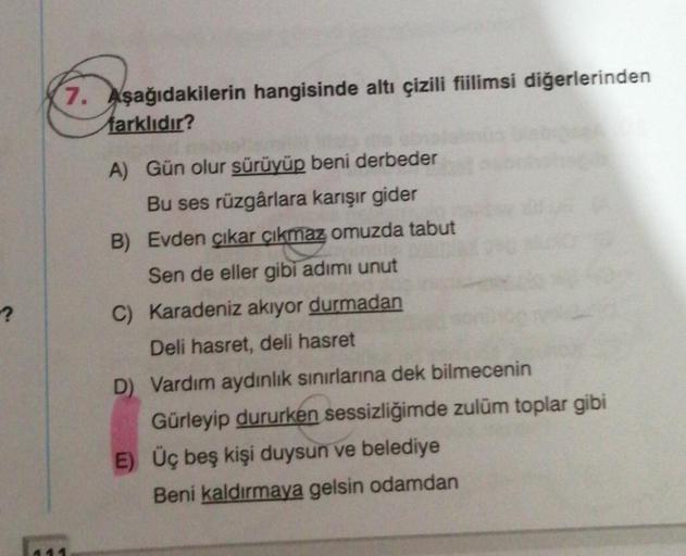 7. Aşağıdakilerin hangisinde altı çizili fiilimsi diğerlerinden
farklıdır?
?
A) Gün olur sürüyüp beni derbeder
Bu ses rüzgârlara karışır gider
B) Evden çıkar çıkmaz omuzda tabut
Sen de eller gibi adimi unut
C) Karadeniz akıyor durmadan
Deli hasret, deli ha