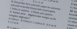CA
ve III
E-) I, II, III
3. Dünya'dan Ay'a yolculuk yapan bir astronot
yolculuk sırasında Dünya'daki insana göre,
I. Daha az yaşlanır. II-)Daha çok yaşlanır.
III. Kütlesi artar. Bilgilerinden hangisi ya da
hangileri doğrudur?
A-)Yalnız! B-) Yalnız II C-)Yalnız III D-)I ve III
E-) Il ve III
D- Ka
E-) Ka
10. Aşa
kesinlik
yararlar
A-) Otor
saymam
E-Flou
4.1-) Isik hou