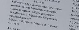 CA
ve III
E-) I, II, III
3. Dünya'dan Ay'a yolculuk yapan bir astronot
yolculuk sırasında Dünya'daki insana göre,
I. Daha az yaşlanır. II-)Daha çok yaşlanır.
III. Kütlesi artar. Bilgilerinden hangisi ya da
hangileri doğrudur?
A-)Yalnız! B-) Yalnız II C-)Yalnız III D-)I ve III
E-) Il ve III
D- Ka
E-) Ka
10. Aşa
kesinlik
yararlar
A-) Otor
saymam
E-Flou
4.1-) Isik hou
