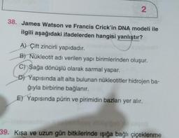 2
38. James Watson ve Francis Crick'in DNA modeli ile
ilgili aşağıdaki ifadelerden hangisi yanlıştır?
A) Çift zincirli yapıdadır.
B) Nükleotit adı verilen yapı birimlerinden oluşur.
C) Sağa dönüşlü olarak sarmal yapar.
D) Yapısında alt alta bulunan nükleotitler hidrojen ba-
ğıyla birbirine bağlanır.
E) Yapısında pürin ve pirimidin bazları yer alır.
39. Kısa ve uzun gün bitkilerinde işığa bağlı çiçeklenme