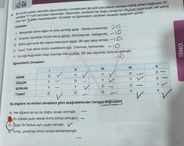 4. Bir sinifta yapılan etkinlikte öğrencilerden cümlelerdeki altı çizili sözcüklerin cümleye kattığı anlam doğruysa "D".
yanlışsa "Y" harfi yazmaları istenmiştir. Öğrenciler, verdikleri her doğru cevap için 20 puan kazanacak, her yanlış
puan için 10 puan k