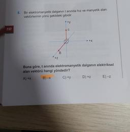 8.
Bir elektromanyetik dalganın tanında hız ve manyetik alan
vektörlerinin yönü şekildeki gibidir.
+y
232
C
+x
B
+z
Buna göre, t anında elektromanyetik dalganın elektriksel
alan vektörü hangi yöndedir?
A)+x
B)-X
C) +y
D) +z
E) -Z