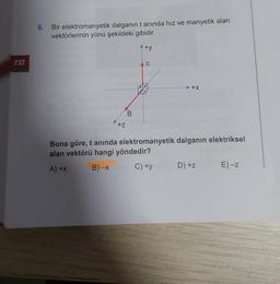 8.
Bir elektromanyetik dalganın tanında hız ve manyetik alan
vektörlerinin yönü şekildeki gibidir.
+y
232
C
+x
B
+z
Buna göre, t anında elektromanyetik dalganın elektriksel
alan vektörü hangi yöndedir?
A)+x
B)-X
C) +y
D) +z
E) -Z
