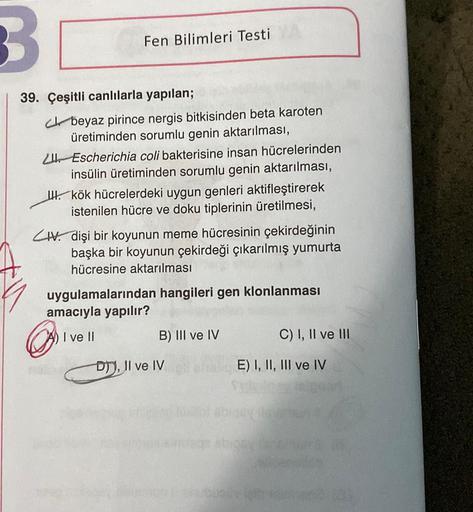 3.
Fen Bilimleri Testi
39. Çeşitli canlılarla yapılan;
ch beyaz pirince nergis bitkisinden beta karoten
üretiminden sorumlu genin aktarılması,
11 Escherichia coli bakterisine insan hücrelerinden
insülin üretiminden sorumlu genin aktarılması,
IH. kök hücrel
