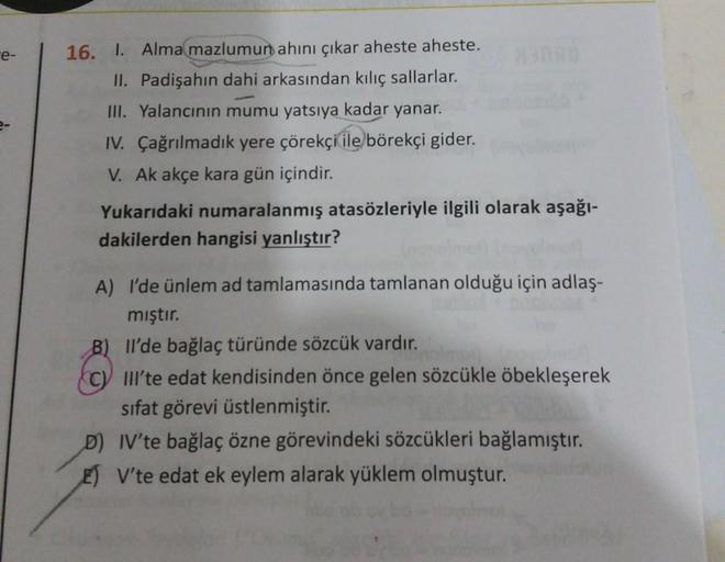 e-
16. I. Alma mazlumun ahını çıkar aheste aheste.
II. Padişahın dahi arkasından kılıç sallarlar.
III. Yalancinin mumu yatsiya kadar yanar.
IV. Çağrılmadık yere çörekçi ile börekçi gider.
V. Ak akçe kara gün içindir.
Yukarıdaki numaralanmış atasözleriyle i