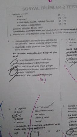 SOSYAL BİLİMLER-2 TEST
1 Bu testte sırasıyla
Tarih 2
(1-11)
Coğrafya-2
(12-22)
Felsefe Grubu (Mantik, Psikoloji, Sosyoloji) (23 - 34)
Din Kültürü ve Ahlak Bilgisi
(35-40)
alanlarına ail toplam 40 soru vardır.
Din Kültürü ve Ahlak Bilgisi dersini yasal olarak almak zorunda olmayan veya farm
2. Cevaplarınızı, cevap kâğıdıon Sosyal Bilimler-2 Testi için ayrılan kısmına
3.
Üretimin
Ordunun
mak
Hititlerde kralların, gücünü tanndan aldığına ina
nilir ve emirleri tannnin emriymiş gibi görülürdü.
Urartularda krallar yaptıkları işleri tanrı "Haldi”
adına yaparlardi.
Bu durumlar aşağıdakilerden hangisini gös-
terir?
Al Yayılmaci imparatorlukların kurulduğunu
By Laik devlet anlayışının bulunmadığını
Sazılı kültürün Anadolu'da ortaya çıktığını
D) Mezopotamya ile Anadolu arasında kültürel et-
Xileşimin yaşandığını
E Merkezi yönetim anlayışıpın zayıfladığını
Büyük Selo
gerçekleştir
gisine önen
Al Ahi teşkil
C) Işraf diye
karelölt
4.
2.
Osmanlı [
manlı huku
kanunlaşn
1. Tonyukuk
Kök Türk veziri
11. Viteber
Hükümdarlik unvanı
IH.Otağ
Din adamı
IV. Tarkan
Askeri yönetici
V. Kurgan
Mezar
Yukarıdakilerden hangisinin açıklaması karşı-
sinda yanlış olarak
verilmiştir?
B) C)
D) IV
E) V.
Bu durun
gisi söyle
A) Merkez
B) Mali iş
C) Devlet
D) Divani
E) Eyalet
A) 1.
