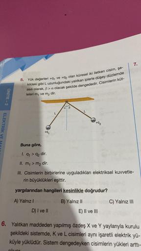 7.
5. Yük değerleri +91 ve +q, olan küresel iki iletken cisim, şe-
kildeki gibi L uzunluğundaki yalıtkan iplerle düşey düzlemde
asılı olarak, ß > a olacak şekilde dengededir. Cisimlerin küt-
leleri m, ve m2 dir.
ÜNİTE - 2
a B
L
+02
ELEKTRİK VE
+9
,
Buna gö