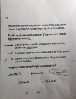 22.
Maddelerin atomik yapılarının araştırılmasında genel
olarak X-ışınlarının kullanılması tercih edilmektedir.
Bu tür araştırmalarda gama (Y) Jşınlarının tercih
edilmeme nedeni,
1 Gama ışınları madde atomlarının elektronları
tarafından soğurulur.
-II. X-ışınları, gama ışınlarından daha az hızla yayılır.
III. Gama ışınlarının dalga boylari, X-ışınlarından
daha küçüktür.
yargılarından hangileriyle açıklanabilir?
Alyalnız
B) Yantz 11
C)Yalnız III
Dit vel
El ve III
E
c
