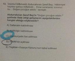 13. İstanbul Milletvekili Abdurrahman Şeref Bey, "Hakimiyet
kayıtsız şartsız milletindir... Kime sorarsanız sorunuz,
bu... Doğan çocuğun adıdır." demiştir.
Abdurrahman Şeref Bey'in "Doğan çocuğun adıdır."
şeklinde ifade ettiği gelişmenin aşağıdakilerden
hangisi olduğu söylenebilir?
A) Saltanatın kaldırılması
B) Halifeliğin kaldırılması
C) Cumhuriyetin ilan edilmesi
D) TØMM'nin açılması
E) Teşkilat-ı Esasiye Kanunu'nun kabul edilmesi
