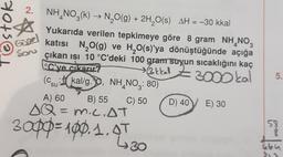 7oson
Gigel
son
2. NH, NO3(k) → N2O(g) + 2H,20(s) AH = -30 kkal
(
Yukarıda verilen tepkimeye göre 8 gram NH_NO3
katısı N2O(g) ve H2O(s)'ya dönüştüğünde açığa
çıkan isi 10 °C'deki 100 gram suyun sıcaklığını kaç
°C'ye çıkarır?
» 3kkal Z3
>
Z 300 kal
(Csu: kal/g.90, NH, NO3: 80)
A) 60 B) 55 C) 50 D) 40
E) 30
SQ = m.C.AT
=
5.
''
3opp=100.1.97
=
58
8
poco
430