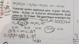 7oson
Gigel
son
2. NH, NO3(k) → N2O(g) + 2H,20(s) AH = -30 kkal
(
Yukarıda verilen tepkimeye göre 8 gram NH_NO3
katısı N2O(g) ve H2O(s)'ya dönüştüğünde açığa
çıkan isi 10 °C'deki 100 gram suyun sıcaklığını kaç
°C'ye çıkarır?
» 3kkal Z3
>
Z 300 kal
(Csu: kal/g.90, NH, NO3: 80)
A) 60 B) 55 C) 50 D) 40
E) 30
SQ = m.C.AT
=
5.
''
3opp=100.1.97
=
58
8
poco
430
