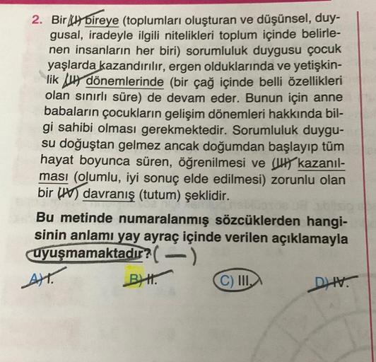 2. Biry bireye (toplumları oluşturan ve düşünsel, duy-
gusal, iradeyle ilgili nitelikleri toplum içinde belirle-
nen insanların her biri) sorumluluk duygusu çocuk
yaşlarda kazandırılır, ergen olduklarında ve yetişkin-
lik Ju dönemlerinde (bir çağ içinde be