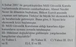 6. Şubat 2001'de gerçekleştirilen Milli Güvenlik Kurulu
toplantısında dönemin cumhurbaşkanı, Ahmet Necdet
Sezer ile dönemin başbakanı, Bülent Ecevit arasında
yaşanan sert tartışma Türkiye'de büyük bir ekonomik krizi
de beraberinde getirmiştir. Buna göre, 1- Siyasi kriz
ekonomik krizi başlatmıştır.
II- Milli Güvenlik Kurulunun aldığı kararlara diğer
kurumların uyması zorunlu tutulmuştur.
III- Hükûmet değişikliğine gidilmiştir. yargılarından
hangilerine ulaşılabilir?
A) Yalnız I.
B) Yalnız II. C) Yalnız III. D) I
E) I, II ve III.
ve II.