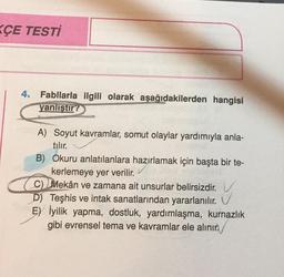 KÇE TESTİ
4. Fabllarla ilgili olarak aşağıdakilerden hangisi
yanlıştır?
A) Soyut kavramlar, somut olaylar yardımıyla anla-
tılır.
B) Okuru anlatılanlara hazırlamak için başta bir te-
kerlemeye yer verilir.
.
C) Mekân ve zamana ait unsurlar belirsizdir. V
D) Teşhis ve intak sanatlarından yararlanılır. V
E) İyilik yapma, dostluk, yardımlaşma, kurnazlık
gibi evrensel tema ve kavramlar ele alınır.