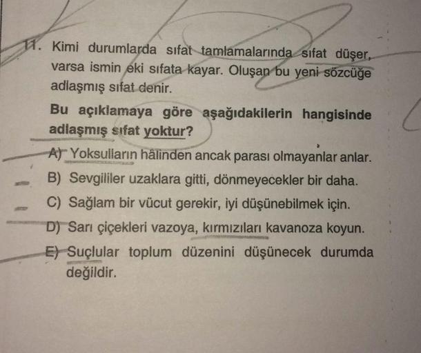 11. Kimi durumlarda sifat tamlamalarında sifat düşer,
varsa ismin eki sıfata kayar. Oluşan bu yeni sözcüğe
adlaşmış sifat denir.
Bu açıklamaya göre aşağıdakilerin hangisinde
adlaşmış sifat yoktur?
At Yoksulların hâlinden ancak parası olmayanlar anlar.
B) S