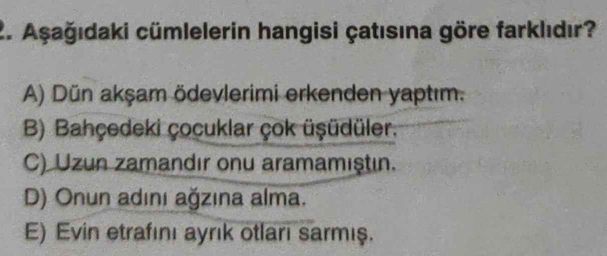 2. Aşağıdaki cümlelerin hangisi çatısına göre farklıdır?
A) Dün akşam ödevlerimi erkenden yaptım.
B) Bahçedeki çocuklar çok üşüdüler.
C) Uzun zamandır onu aramamıştın.
D) Onun adını ağzına alma.
E) Evin etrafını aynık otları sarmış.