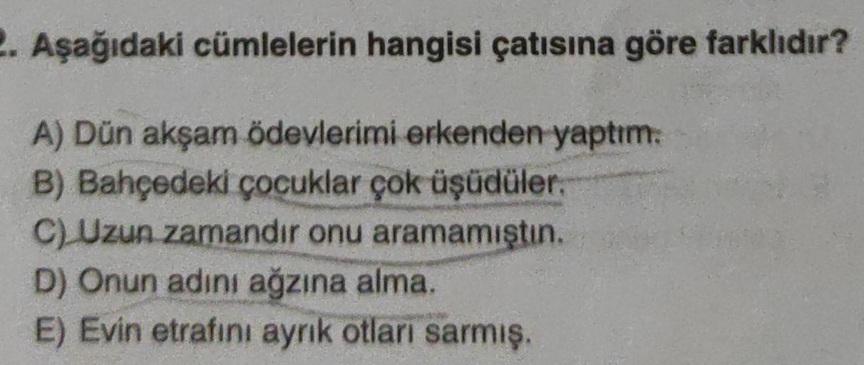 2. Aşağıdaki cümlelerin hangisi çatısına göre farklıdır?
A) Dün akşam ödevlerimi erkenden yaptım.
B) Bahçedeki çocuklar çok üşüdüler.
C) Uzun zamandır onu aramamıştın.
D) Onun adını ağzına alma.
E) Evin etrafını aynık otları sarmış.
