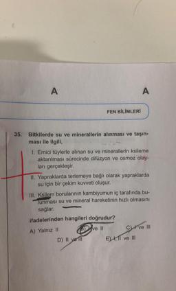 A
A
FEN BİLİMLERİ
35. Bitkilerde su ve minerallerin alınması ve taşın-
ması ile ilgili,
1. Emici tüylerle alınan su ve minerallerin ksileme
aktarılması sürecinde difüzyon ve osmoz olay-
ları gerçekleşir.
II. Yapraklarda terlemeye bağlı olarak yapraklarda
su için bir çekim kuvveti oluşur.
III. Ksilem borularının kambiyumun iç tarafında bu-
Tunması su ve mineral hareketinin hızlı olmasını
sağlar.
ifadelerinden hangileri doğrudur?
A) Yalnız II
ve 11 C) ve III
D) II ve III
E) , 11 ve III