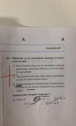 A
A
FEN BİLİMLERİ
35. Bitkilerde su ve minerallerin alınması ve taşın-
ması ile ilgili,
1. Emici tüylerle alınan su ve minerallerin ksileme
aktarılması sürecinde difüzyon ve osmoz olay-
ları gerçekleşir.
II. Yapraklarda terlemeye bağlı olarak yapraklarda
su için bir çekim kuvveti oluşur.
III. Ksilem borularının kambiyumun iç tarafında bu-
Tunması su ve mineral hareketinin hızlı olmasını
sağlar.
ifadelerinden hangileri doğrudur?
A) Yalnız II
ve 11 C) ve III
D) II ve III
E) , 11 ve III
