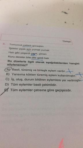 Tork
Tomurcuk çatladı güneşten
iğdeler çiçek açtı yumak yumak
Hal gibi yeşerdi çayıt, çimen
Kuru dereler bile dile geldi bak
Bu dizelerle ilgili olarak aşağıdakilerden hangisi
söylenemez?
A) Basit, türemiş ve birleşik eylem vardır.
B) Yansıma kökten türemi