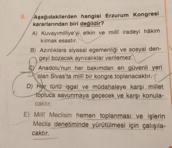 9. Aşağıdakilerden hangisi Erzurum Kongresi
kararlarından biri değildir?
A) Kuvayımilliye'yi etkin ve millî iradeyi hâkim
kılmak esastır.
B) Azınlıklara siyasal egemenliği ve sosyal den-
geyi bozacak ayrıcalıklar verilemez.
C) Anadolu'nun her bakımdan en g