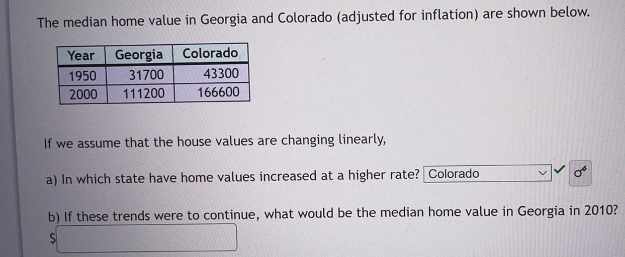 The median home value in Georgia and Colorado (adjusted for inflation) are shown below.
Year Georgia Colorado
1950 31700 43300
2000 111200 166600
If we assume that the house values are changing linearly,
a) In which state have home values increased at a higher rate?
b) If these trends were to continue, what would be the median home value in Georgia in 2010?