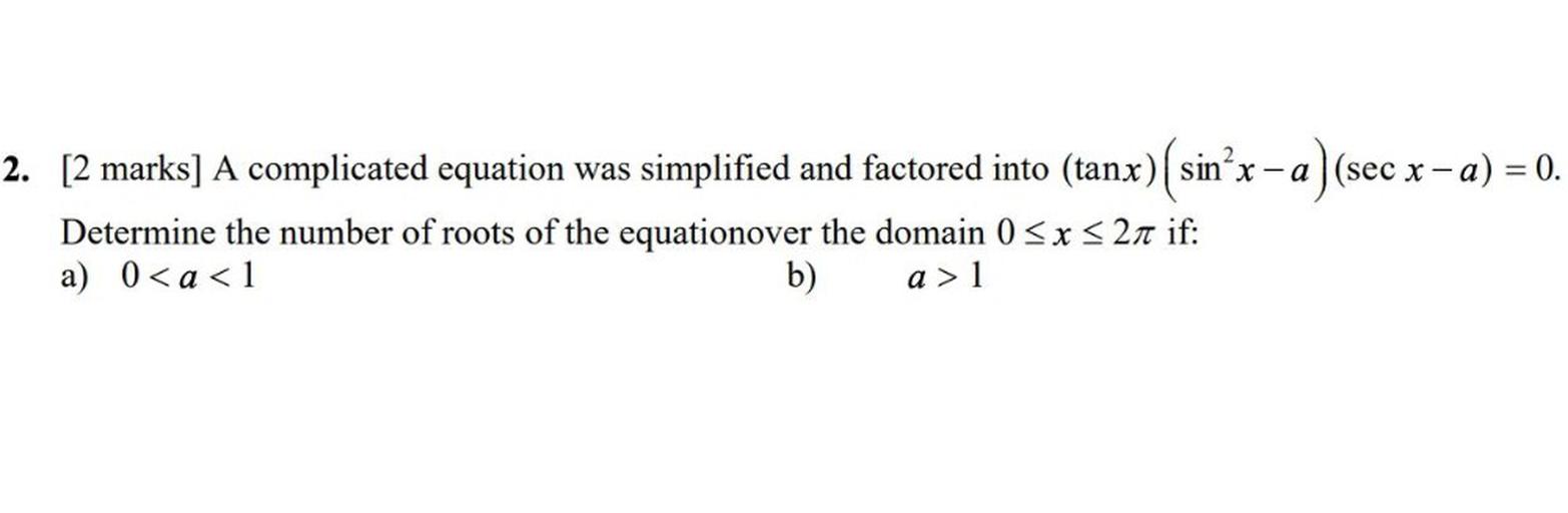A complicated equation was simplified and factored into (tanx) (sin²x – a ) (sec x - a) = 0.
Determine the number of roots of the equation over the domain 0 <= x <= 2π if:
a) 0< a < 1
b) a > 1