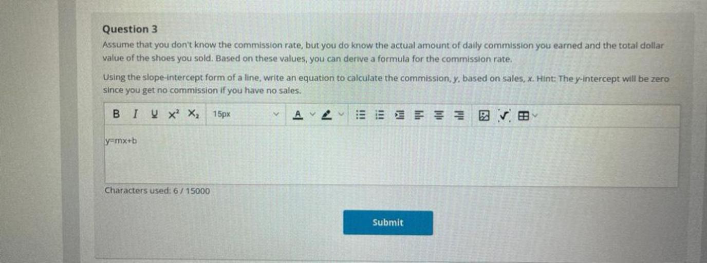 Assume that you don't know the commission rate, but you do know the actual amount of daily commission you earned and the total dollar value of the shoes you sold. Based on these values, you can derive a formula for the commission rate. Using the slope-intercept form of a line, write an equation to calculate the commission y, based on sales, x. Hint: The y-intercept will be zero since you get no commission if you have no sales.